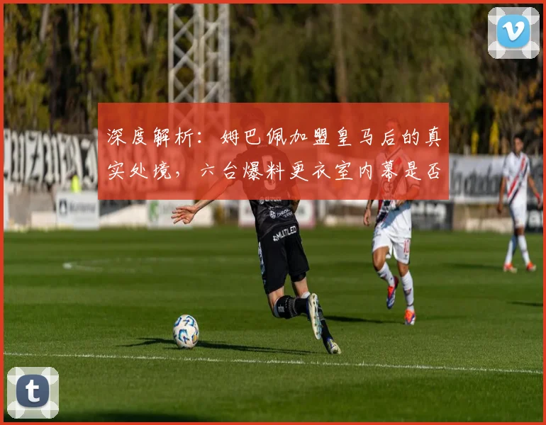 深度解析：姆巴佩加盟皇马后的真实处境，六台爆料更衣室内幕是否可信？