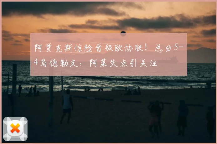 阿贾克斯惊险晋级欧协联！总分5-4乌德勒支，阿莱失点引关注