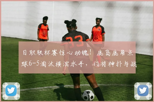 日职联杯赛惊心动魄！鹿岛鹿角点球6-5淘汰横滨水手，门将神扑与战术复盘全解析