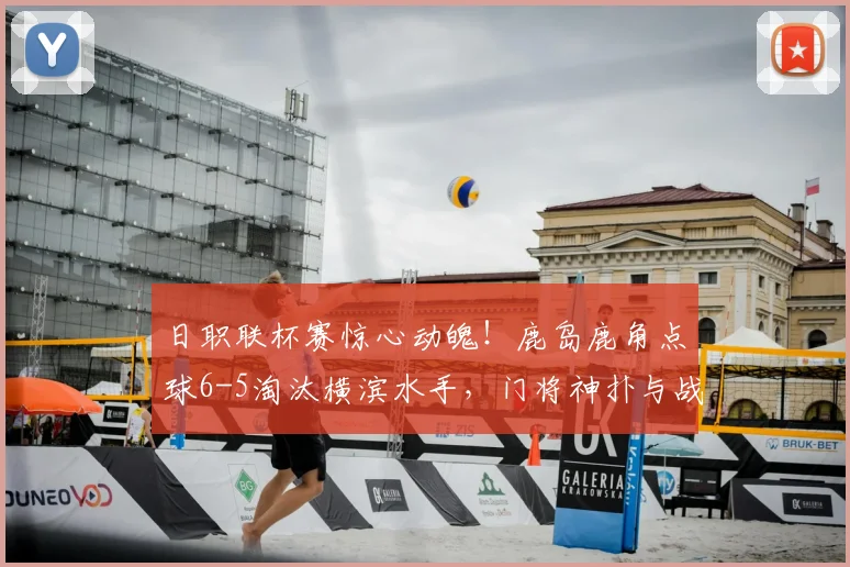 日职联杯赛惊心动魄！鹿岛鹿角点球6-5淘汰横滨水手，门将神扑与战术复盘全解析