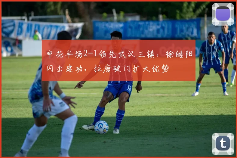申花半场2-1领先武汉三镇,徐皓阳闪击建功,拉唐破门扩大优势