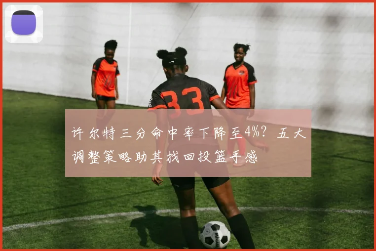 许尔特三分命中率下降至4%?五大调整策略助其找回投篮手感