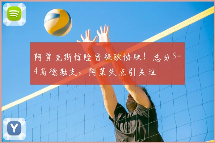 阿贾克斯惊险晋级欧协联！总分5-4乌德勒支，阿莱失点引关注