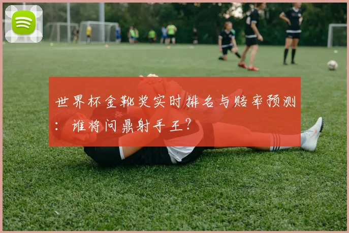 世界杯金靴奖实时排名与赔率预测:谁将问鼎射手王?
