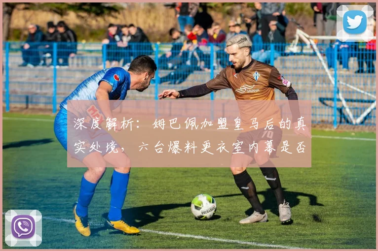 深度解析：姆巴佩加盟皇马后的真实处境，六台爆料更衣室内幕是否可信？